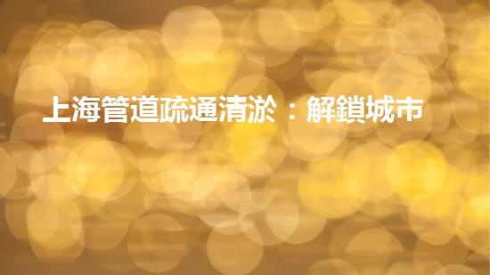上海管道疏通清淤：解鎖城市秘密，揭開暗藏的黑科技！